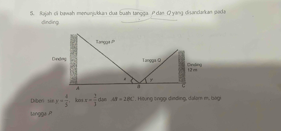 Rajah di bawah menunjukkan dua buah tangga. Pdan Qyang disandarkan pada 
dinding. 
Diberi sin y= 4/5  , kos x= 2/3  dan AB=2BC. Hitung tinggi dinding, dalam m, bagi 
tangga P