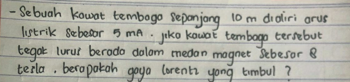 Sebuah kawat tembogo sepanjong 10 m draliri arus 
listrik sebesor 5 mA. jiko kawot tembago tersebut 
tegak lurus berada dalam medan magnet sebesor B 
tesla, berapakah gaya lorent yong timbul?