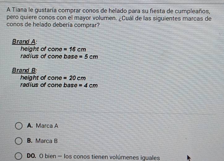 A Tiana le gustaría comprar conos de helado para su fiesta de cumpleaños,
pero quiere conos con el mayor volumen. ¿Cuál de las siguientes marcas de
conos de helado debería comprar?
Brand A:
height of cone =16cm
radius of cone base =5cm
Brand B:
height of cone =20cm
radius of cone base =4cm
A. Marca A
B. Marca B
DO. O bien — los conos tienen volúmenes iguales