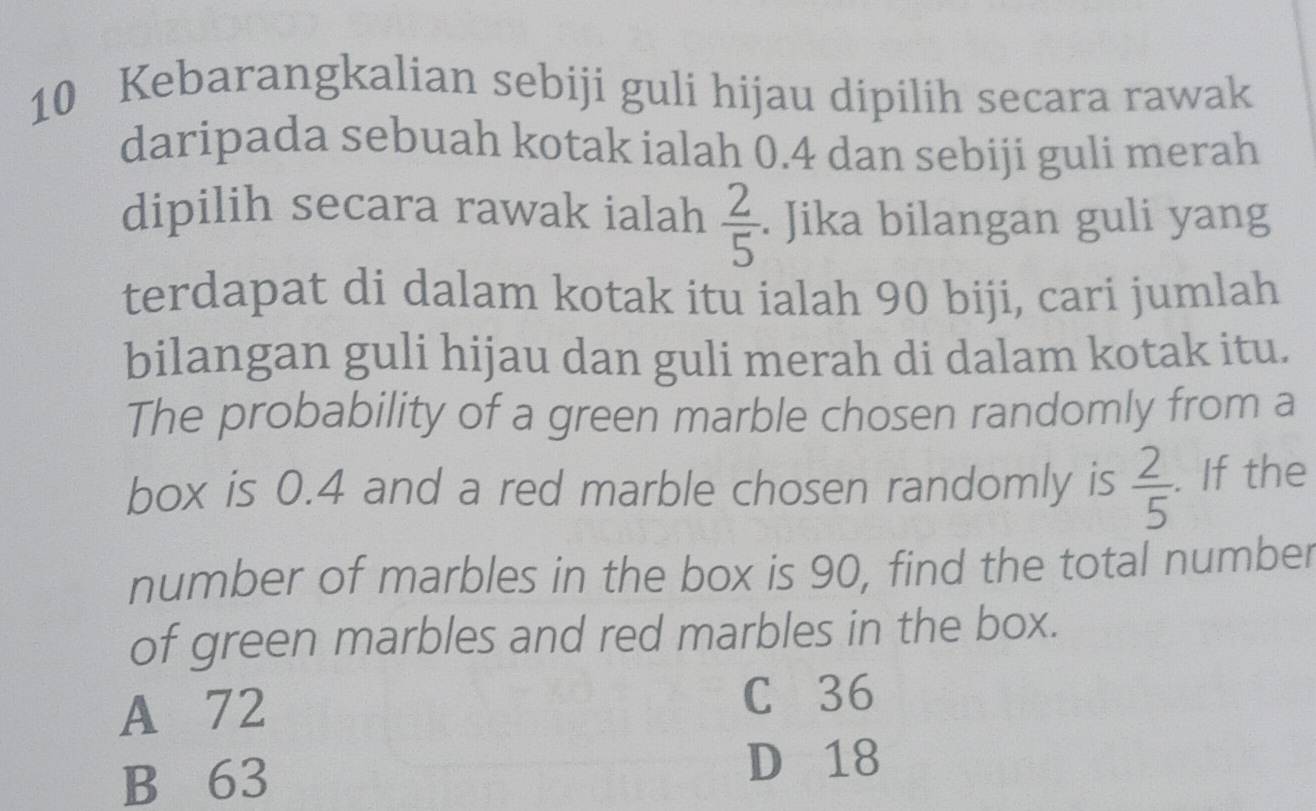 Kebarangkalian sebiji guli hijau dipilih secara rawak
daripada sebuah kotak ialah 0.4 dan sebiji guli merah
dipilih secara rawak ialah  2/5 . Jika bilangan guli yang
terdapat di dalam kotak itu ialah 90 biji, cari jumlah
bilangan guli hijau dan guli merah di dalam kotak itu.
The probability of a green marble chosen randomly from a
box is 0.4 and a red marble chosen randomly is  2/5 . If the
number of marbles in the box is 90, find the total number
of green marbles and red marbles in the box.
A 72 C 36
B 63
D 18