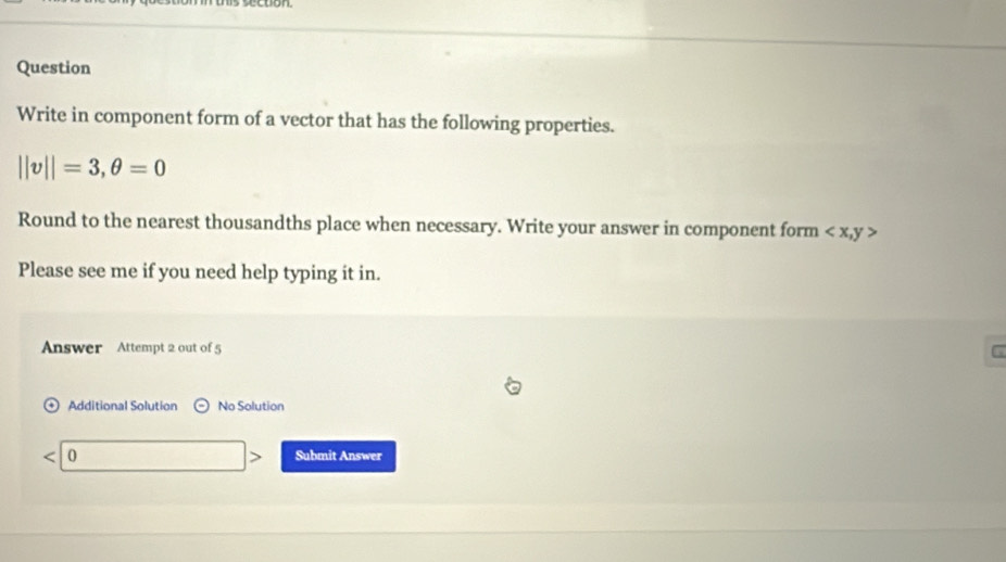 Question 
Write in component form of a vector that has the following properties.
||v||=3, θ =0
Round to the nearest thousandths place when necessary. Write your answer in component form
Please see me if you need help typing it in. 
Answer Attempt 2 out of 5 
Additional Solution No Solution
< 0</tex> Submit Answer