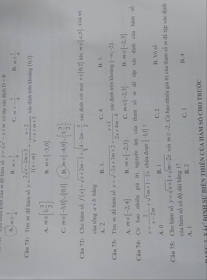 điều kiện của m để hàm số y=sqrt(x^2)-x+m có tập xác định D=R
A. m≥  1/4 . m> 1/4 .
B.
C. m>- 1/4 . D. m≤  1/4 .
Câu 71: Tìm m đề hàm số y= (2sqrt(x-2m+3))/3(x-m) + (x-2)/sqrt(-x+m+5)  xác định trên khoảng (0;1).
A. m∈ [1; 3/2 ]. B. m∈ [-3;0].
C. m∈ [-3;0]∪ [0;1]. D. m∈ [-4;0]∪ [1; 3/2 ].
Câu 72: Cho hàm số f(x)=sqrt(x+2m-1)+sqrt(4-2m-frac x)2 xác định với mọi x∈ [0;2] khi m∈ [a;b]. Giá trị
của tổng a+b bằng
A. 2. B. 3. C. 4. D. 5.
Câu 73: Tìm m để hàm số y=sqrt(-2x+3m+2)+ (x+1)/2x+4m-8  xác định trên khoảng (-∈fty ;-2).
A. m∈ [-2;4]. B. m∈ [-2;3). C. m∈ (-2;3]. D. m∈ [-2;3].
Câu 74: Có bao nhiêu giá trị nguyên âm của tham số m để tập xác định của hàm số
y= 2/x-2m +sqrt(7m+1-2x) chứa đoạn [-1;1] ?
C. 2
A. 0 B. 1 D. Vô số
Câu 75: Cho hàm số y=sqrt(x+1)+sqrt(m-2x) với m≥ -2. Có bao nhiêu giá trị của tham số m để tập xác định
của hàm số có độ dài bằng 1? D. 4
A. 1 B. 2 C. 3
ANg 1 Xác định sư biên thiên của hàm số cho trước