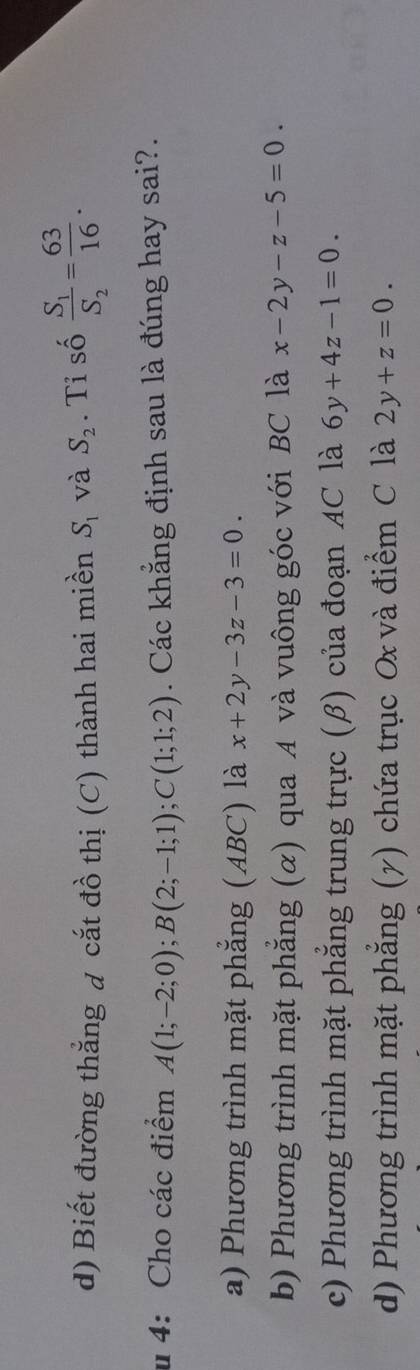 Biết đường thắng đ cắt đồ thị (C) thành hai miền S_1 và S_2. Tỉ số frac S_1S_2= 63/16 . 
u 4: Cho các điểm A(1;-2;0); B(2;-1;1); C(1;1;2). Các khẳng định sau là đúng hay sai?.
a) Phương trình mặt phẳng (ABC) là x+2y-3z-3=0.
b) Phương trình mặt phẳng (α) qua A và vuông góc với BC là x-2y-z-5=0
c) Phương trình mặt phẳng trung trực (β) của đoạn AC là 6y+4z-1=0.
d) Phương trình mặt phẳng (7) chứa trục Ox và điểm C là 2y+z=0.