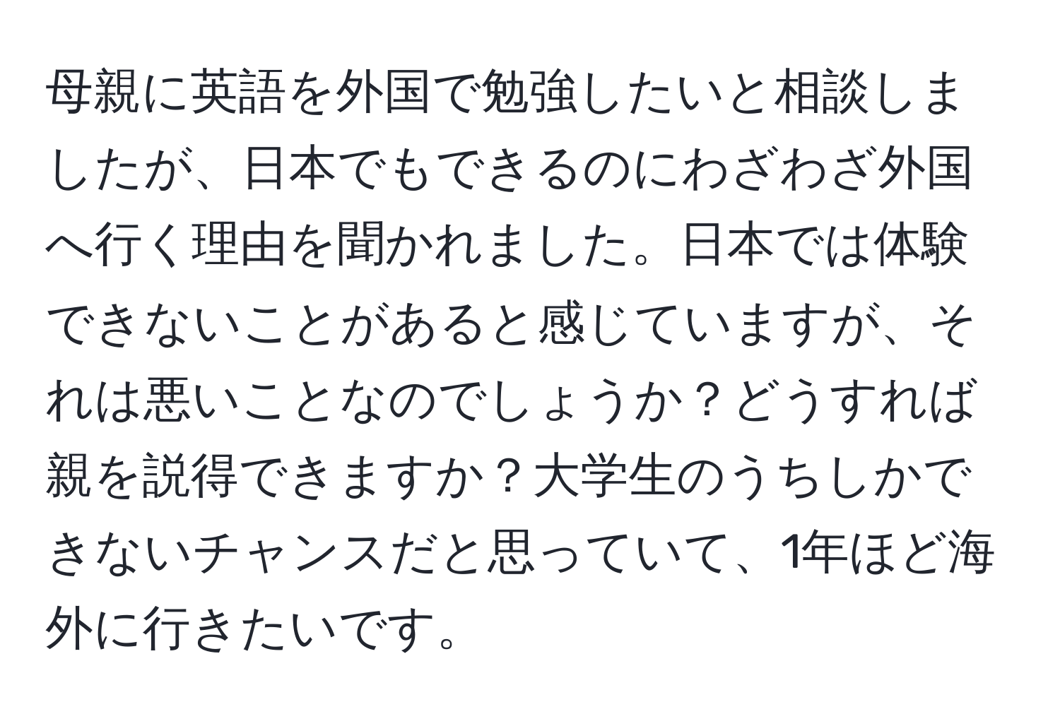 母親に英語を外国で勉強したいと相談しましたが、日本でもできるのにわざわざ外国へ行く理由を聞かれました。日本では体験できないことがあると感じていますが、それは悪いことなのでしょうか？どうすれば親を説得できますか？大学生のうちしかできないチャンスだと思っていて、1年ほど海外に行きたいです。