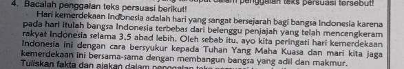 Bacalah penggalan teks persuasi berikut! I d alam penggaian teks persuasi tersebut! 
Hari kemerdekaan Indonesia adalah hari yang sangat bersejarah bagi bangsa Indonesia karena 
pada hari itulah bangsa Indonesia terbebas dari belenggu penjajah yang telah mencengkeram 
rakyat Indonesia selama 3, 5 abad lebih. Oleh sebab itu, ayo kita peringati hari kemerdekaan 
Indonesia ini dengan cara bersyukur kepada Tuhan Yang Maha Kuasa dan mari kita jaga 
kemerdekaan ini bersama-sama dengan membangun bangsa yang adil dan makmur. 
Tuliskan fakta dan ajakań dalam nenggalan