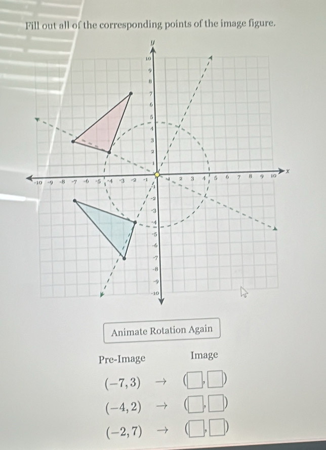 Fill out all of the corresponding points of the image figure. 
Animate Rotation Again 
Pre-Image Image
(-7,3) (□ ,□ )
(-4,2) (□ ,□ )
(-2,7) (□ ,□ )