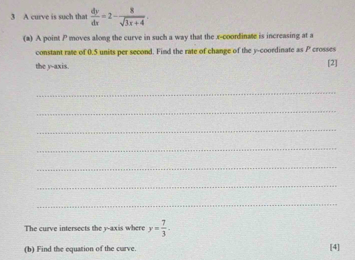 A curve is such that  dy/dx =2- 8/sqrt(3x+4) . 
(a) A point P moves along the curve in such a way that the x-coordinate is increasing at a 
constant rate of 0.5 units per second. Find the rate of change of the y-coordinate as P crosses 
the y-axis. [2] 
_ 
_ 
_ 
_ 
_ 
_ 
_ 
The curve intersects the y-axis where y= 7/3 . 
(b) Find the equation of the curve. [4]