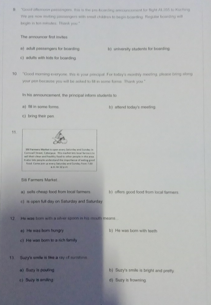 “Good afternoon passengers, this is the pre-boarding announcement for flight Al. 355 to Kuching
We are now inviting passengers with small children to begin boarding. Regular boarding will
begin in ten minutes. Thank you."
The announcer first invites
a) adult passengers for boarding. b) university students for boarding
c) adults with kids for boarding.
10. "Good morning everyone, this is your principal. For today's monthly meeting, please bring along
your pen because you will be asked to fill in some forms. Thank you ."
In his announcement, the principal inform students to
a) fill in some forms. b) attend today's meeting
c) bring their pen
11.
SHI Farmers Market is open every Saturday and Sunday in
Cormwall Street, Cyberjeys. This market lets local farmers to
sell their clean and healthy food to other people in the area
It also lets people understand the importance of eating good
food. Coma join us every Saturday and Sunday from 7.00
z m. to 12 p.m
Siti Farmers Market
a) sells cheap food from local farmers b) offers good food from local farmers.
c) is open full day on Saturday and Saturday
12. He was born with a silver spoon in his mouth means...
a) He was bom hungry b) He was bor with teeth
c) He was born to a rich family
13. Suzy's smile is like a ray of sunshine
a) Suzy is pouting b) Suzy's smile is bright and pretty
c) Suzy is smiling d) Suzy is frowning