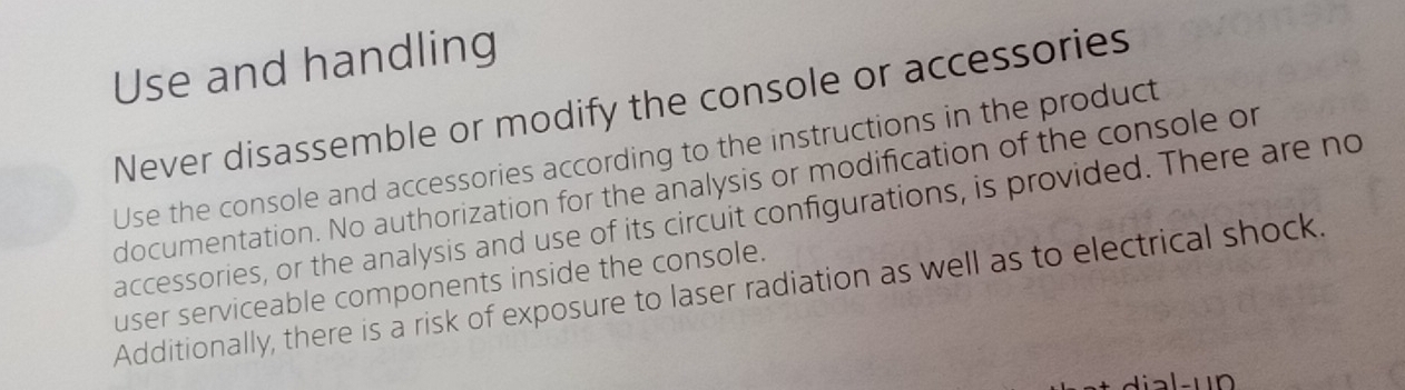 Use and handling 
Never disassemble or modify the console or accessories 
Use the console and accessories according to the instructions in the product 
documentation. No authorization for the analysis or modification of the console or 
accessories, or the analysis and use of its circuit configurations, is provided. There are no 
user serviceable components inside the console. 
Additionally, there is a risk of exposure to laser radiation as well as to electrical shock.