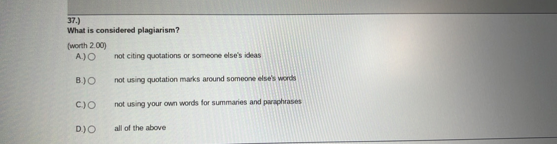 37.)
What is considered plagiarism?
(worth 2.00)
A.) not citing quotations or someone else's ideas
B.) not using quotation marks around someone else's words
C.) ○ not using your own words for summaries and paraphrases
D.) ○ all of the above