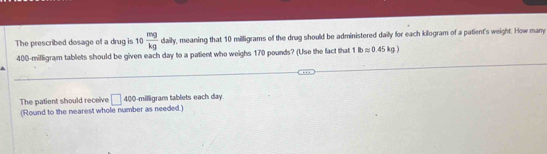 The prescribed dosage of a drug is 10 mg/kg daily, , meaning that 10 milligrams of the drug should be administered daily for each kilogram of a patient's weight. How many
400-milligram tablets should be given each day to a patient who weighs 170 pounds? (Use the fact that 1lbapprox 0.45kg.)
The patient should receive □ 400-m illigram tablets each day. 
(Round to the nearest whole number as needed.)