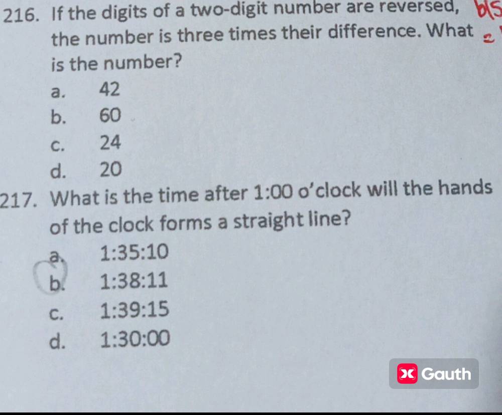 If the digits of a two-digit number are reversed, a
the number is three times their difference. What
is the number?
a. 42
b. 60
c. 24
d. 20
217. What is the time after 1:00 o’clock will the hands
of the clock forms a straight line?
a. 1:35:10
b. 1:38:11
C. 1:39:15
d. 1:30:00
xGauth