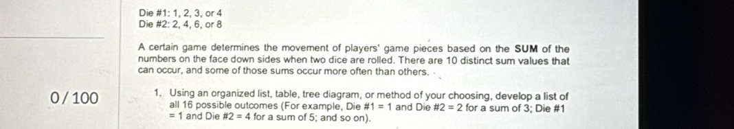 Die #1: 1, 2, 3, or 4
Die #2: 2, 4, 6, or 8
A certain game determines the movement of players' game pieces based on the SUM of the 
numbers on the face down sides when two dice are rolled. There are 10 distinct sum values that 
can occur, and some of those sums occur more often than others.
0 / 100 1. Using an organized list, table, tree diagram, or method of your choosing, develop a list of 
all 16 possible outcomes (For example, Die # 1=1 and Die # 2=2 for a sum of 3; Die #1
=1 and Die # 2=4 for a sum of 5; and so on).