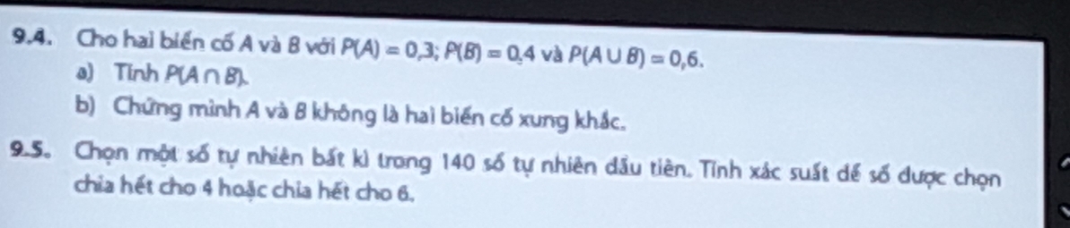 Cho hai biển cố A và B với P(A)=0,3; P(B)=0,4 và P(A∪ B)=0,6. 
a) Tinh P(A∩B). 
b) Chứng mình A và 8 không là hai biến cố xung khắc. 
9.5. Chọn một số tự nhiên bất kì trong 140 số tự nhiên dầu tiên. Tỉnh xác suất để số được chọn 
chia hết cho 4 hoặc chia hết cho 6.