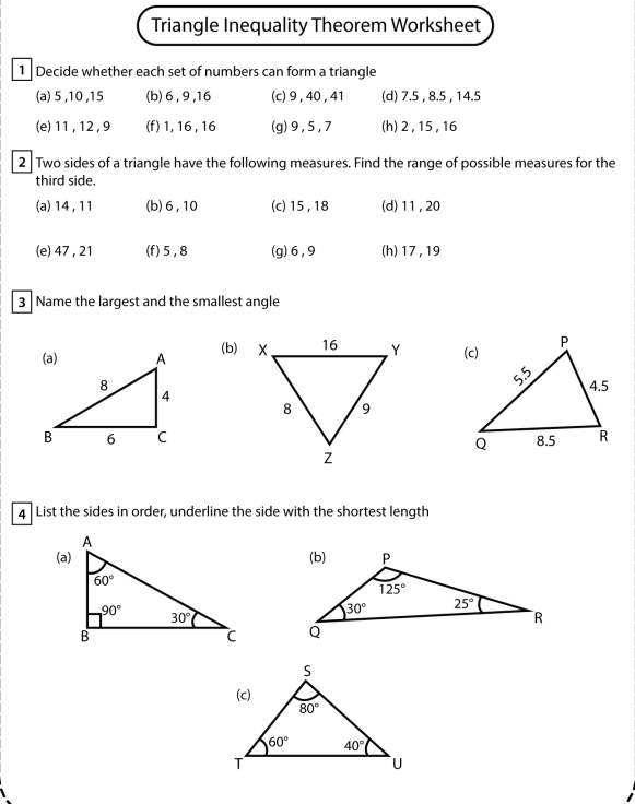 Triangle Inequality Theorem Worksheet
1  Decide whether each set of numbers can form a triangle
(a) 5 ,10 ,15 (b)6 , 9 ,16 (c) 9,40 , 41 (d) 7.5 , 8.5 , 14.5
(e) 11 , 12, 9 (f) 1, 16 , 16 (g)9,5,7 (h)2 ,15, 16
2 Two sides of a triangle have the following measures. Find the range of possible measures for the
third side.
(a) 14 , 11 (b)6,10 (c) 15, 18 (d)11 ,20
(e) 47 , 21 (f)5,8 (g)6,9 (h) 17, 19
3 Name the largest and the smallest angle
(b) 
4  List the sides in order, underline the side with the shortest length