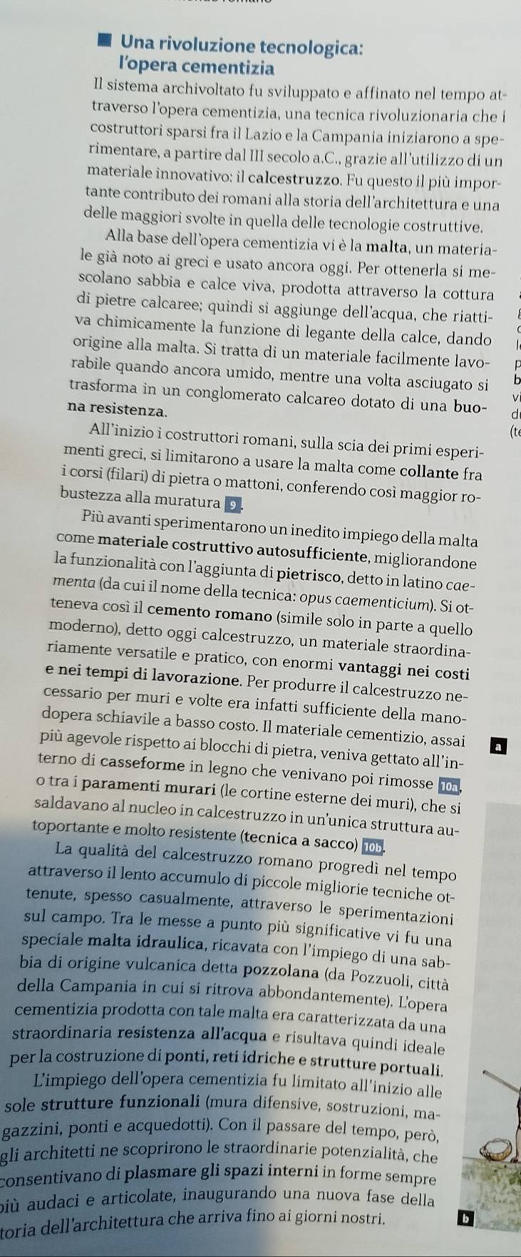 Una rivoluzione tecnologica:
l’opera cementizia
Il sistema archivoltato fu sviluppato e affinato nel tempo at-
traverso l’opera cementizia, una tecnica rivoluzionaria che i
costruttori sparsi fra il Lazio e la Campania iniziarono a spe-
rimentare, a partire dal III secolo a.C., grazie all’utilizzo di un
materiale innovativo: il calcestruzzo. Fu questo il più impor
tante contributo dei romani alla storia dell’architettura e una
delle maggiori svolte in quella delle tecnologie costruttive.
Alla base dell'opera cementizia vi è la malta, un materia-
le già noto ai greci e usato ancora oggi. Per ottenerla si me-
scolano sabbia e calce viva, prodotta attraverso la cottura
di pietre calcaree; quindi si aggiunge dell'acqua, che riatti-
va chimicamente la funzione di legante della calce, dando
origine alla malta. Si tratta di un materiale facilmente lavo-
rabile quando ancora umido, mentre una volta asciugato si
trasforma in un conglomerato calcareo dotato di una buo-
√
na resistenza.
(te
All’inizio i costruttori romani, sulla scia dei primi esperi-
menti greci, si limitarono a usare la malta come collante fra
i corsi (filari) di pietra o mattoni, conferendo così maggior ro-
bustezza alla muratura
Più avanti sperimentarono un inedito impiego della malta
come materiale costruttivo autosufficiente, migliorandone
la funzionalità con l’aggiunta di pietrisco, detto in latino cae-
menta (da cui il nome della tecnica: opus caementicium). Si ot-
teneva così il cemento romano (simile solo in parte a quello
moderno), detto oggi calcestruzzo, un materiale straordina-
riamente versatile e pratico, con enormi vantaggi nei costi
e nei tempi di lavorazione. Per produrre il calcestruzzo ne-
cessario per muri e volte era infatti sufficiente della mano-
dopera schiavile a basso costo. Il materiale cementizio, assai
più agevole rispetto ai blocchi di pietra, veniva gettato all’in-
terno di casseforme in legno che venivano poi rimosse
o tra i paramenti murari (le cortine esterne dei muri), che si
saldavano al nucleo in calcestruzzo in un’unica struttura au-
toportante e molto resistente (tecnica a sacco)
La qualità del calcestruzzo romano progredí nel tempo
attraverso il lento accumulo di piccole migliorie tecniche ot-
tenute, spesso casualmente, attraverso le sperimentazioni
sul campo. Tra le messe a punto più significative vi fu una
speciale malta idraulica, ricavata con l’impiego di una sab-
bia di origine vulcanica detta pozzolana (da Pozzuoli, città
della Campania in cui si ritrova abbondantemente). L'opera
cementizia prodotta con tale malta era caratterizzata da una
straordinaria resistenza all’acqua e risultava quindi ideale
per la costruzione di ponti, reti idriche e strutture portuali.
L’impiego dell’opera cementizia fu limitato all’inizio alle
sole strutture funzionali (mura difensive, sostruzioni, ma-
gazzini, ponti e acquedotti). Con il passare del tempo, però,
gli architetti ne scoprirono le straordinarie potenzialità, che
consentivano di plasmare gli spazi interni in forme sempre 
biù audaci e articolate, inaugurando una nuova fase della
toria dell’architettura che arriva fino ai giorni nostri.