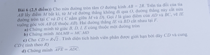 A 
Bài 6 (2,5 điểm)) Cho nửa đường tròn tâm O đường kính AB=2R. Trên tia đối của tia
AB lấy điểm M bắt kì, từ M vẽ đường thắng không đi qua O, đường thắng này cắt nữa 
đường tròn tại C và D ( C nằm giữa M và D). Gọi / là giao điêm của AD và BC, vẽ IE 
vuông góc với AB (E thuộc AB). Hai đường thắng IE và BD cắt nhau tại F. 
a) Chứng minh tứ giác B, D, I, E cùng thuộc một đường tròn 
b) Chứng minh MA.MB=MC.MD
c) Cho CD=Rsqrt(2). Tính diện tích hình viên phân được giới hạn bởi dây CD và cung
CD ( tinh theo R) 
d) Chứng minh widehat AFE=widehat ADC.