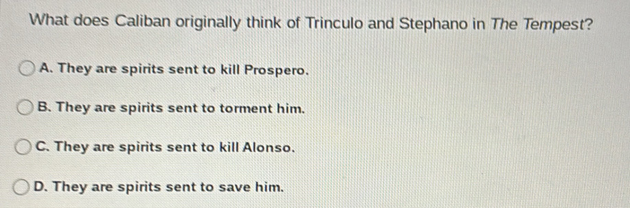 What does Caliban originally think of Trinculo and Stephano in The Tempest?
A. They are spirits sent to kill Prospero.
B. They are spirits sent to torment him.
C. They are spirits sent to kill Alonso.
D. They are spirits sent to save him.