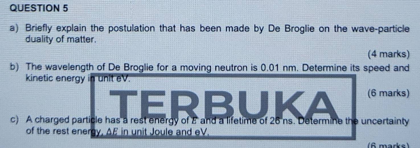 Briefly explain the postulation that has been made by De Broglie on the wave-particle 
duality of matter. 
(4 marks) 
b) The wavelength of De Broglie for a moving neutron is 0.01 nm. Determine its speed and 
kinetic energy in unit eV. 
TERBUKA 
(6 marks) 
c) A charged particle has a rest energy of E and a lifetime of 26 ns. Determine the uncertainty 
of the rest energy, AF in unit Joule and eV. 
(6 marks)