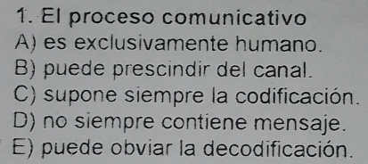 El proceso comunicativo
A) es exclusivamente humano.
B) puede prescindir del canal.
C) supone siempre la codificación.
D) no siempre contiene mensaje.
E) puede obviar la decodificación.