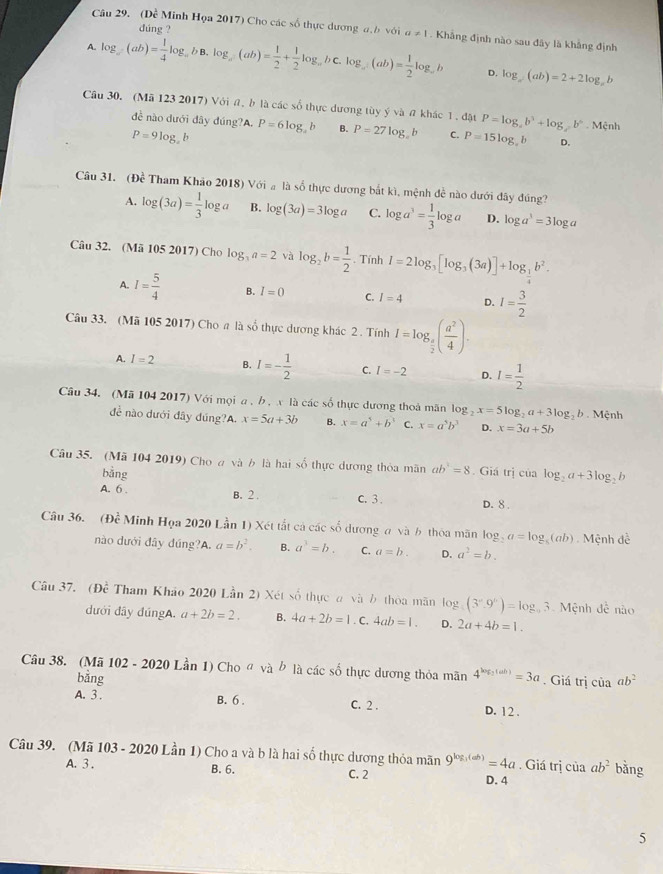(Dề Minh Họa 2017) Cho các số thực dương a.b với a!= 1
dúne ?
A. log _a(ab)= 1/4 log _abbb.log _a(ab)= 1/2 + 1/2 log _ab)= 1/ab (ab)= 1/2 log _ab . Khẳng định nào sau đây là khẳng định
D. log _a(ab)=2+2log _ab
Câu 30. (Mã 123 2017) Với a. b là các số thực dương tùy ý và # khác 1. đật P=log _ab^3+log _bb^6-Mhat c nh
đề nào dưới dây đúng?A. P=6log _2b B. P=27log _eb C. P=15log _xb D.
P=9log _zb
Câu 31. (Đề Tham Khảo 2018) Với a là số thực dương bắt kì, mệnh đề nào dưới đây đúng?
A. log (3a)= 1/3 log a B. log (3a)=3log a C. log a^3= 1/3 log a D. log a^3=3log a
Câu 32. (Mã 105 2017) Cho log _3a=2 và log _2b= 1/2 . Tính I=2log _3[log _3(3a)]+log _ 1/2 b^2.
A. I= 5/4  B. I=0 C. I=4 D. I= 3/2 
Câu 33. (Mã 105 2017) Cho a là số thực dương khác 2 . Tính I=log _ π /2 ( a^2/4 ).
A. I=2 B. I=- 1/2  C. I=-2 D. I= 1/2 
Câu 34. (Mã 104 2017) Với mọi a , b , x là các số thực dương thoà mãn log _2x=5log _2a+3log _2b Mệnh
đề nào dưới đây đúng?A. x=5a+3b B. x=a^5+b^5 C. x=a^5b^3 D. x=3a+5b
Câu 35. (Mã 104 2019) Cho a và b là hai số thực dương thỏa mãn ab^1=8. Giá trị của log _2a+3log _2b
bằng
A. 6 . B. 2 . C. 3 . D. 8 .
Câu 36. (Đề Minh Họa 2020 Lần 1) Xét tắt cả các số dương a và b thóa mãn log _2a=log _8(ab) Mệnh đề
nào dưới đây đúng?A a=b^2. B. a^3=b. C. a=b. D. a^2=b.
Câu 37. (Đề Tham Khảo 2020 Lần 2) Xét số thực a và b thòa mãn là log _5(3^x.9^x)=log _93 Mệnh đề não
dưới đây đúngA. a+2b=2. B. 4a+2b=1.C 4ab=1. D. 2a+4b=1.
Câu 38. (Mã 102 - 2020 Lần 1) Cho « và b là các số thực dương thỏa mãn 4^((ab))=3a. Giá trị của ab^2
bǎng
A. 3 . B. 6 . C. 2 . D. 12 .
Câu 39. (Mã 103 - 2020 Lần 1) Cho a và b là hai số thực dương thỏa mãn 9^(log _3)(ab)=4a. Giá trị của ab^2 bǎng
A. 3 . B. 6. C. 2
D. 4
5