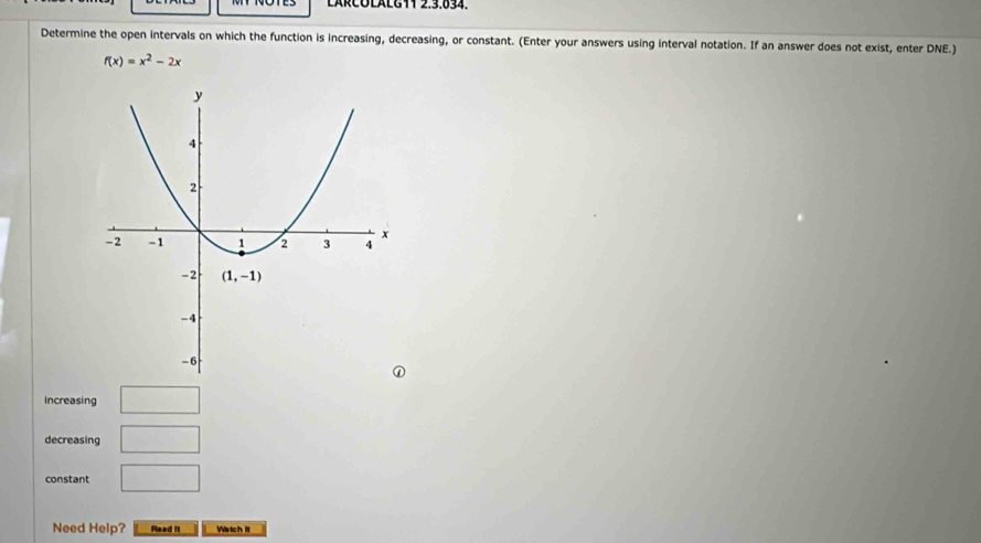 LÄRCOLALC11 2.3.834.
Determine the open intervals on which the function is increasing, decreasing, or constant. (Enter your answers using interval notation. If an answer does not exist, enter DNE.)
f(x)=x^2-2x
increasing □
decreasing □
constant □
Need Help? Read II Watch it