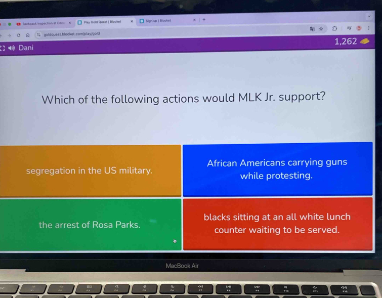 Backpack Inspection at Con Play Gold Quest | Blooket Sign up | Blooket
goldquest.blooket.com/play/gold
Dani 1,262
Which of the following actions would MLK Jr. support?
African Americans carrying guns
segregation in the US military.
while protesting.
blacks sitting at an all white lunch
the arrest of Rosa Parks.
counter waiting to be served.
MacBook Air