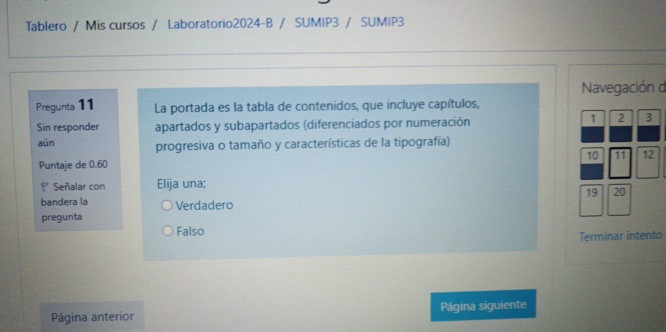 Tablero / Mis cursos / Laboratorio2024-B / SUMIP3 / SUMIP3
Navegación d
Pregunta 11 La portada es la tabla de contenidos, que incluye capítulos,
Sin responder apartados y subapartados (diferenciados por numeración
1 2 3
aún
progresiva o tamaño y características de la tipografía)
10 11 12
Puntaje de 0.60
Señalar con Elija una;
19 20
bandera la
Verdadero
pregunta
Falso
Terminar intento
Página siguiente
Página anterior