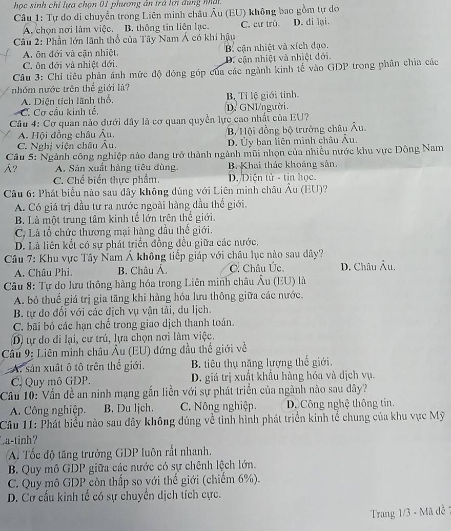 học sinh chỉ lựa chọn 01 phương ản trả lới dùng nhật.
Câu 1: Tự do di chuyền trong Liên minh châu Âu (EU) không bao gồm tự do
A. chọn nơi làm việc. B. thông tin liên lạc. C. cư trú. D. di lại.
Câu 2: Phần lớn lãnh thổ của Tây Nam Á có khí hậu
A. ôn đới và cận nhiệt. B. cận nhiệt và xích dạo.
C. ôn đới và nhiệt dới. D. cận nhiệt và nhiệt dới.
Câu 3: Chỉ tiêu phản ánh mức độ đóng góp của các ngành kinh tế vào GDP trong phân chia các
nhóm nước trên thế giới là?
A. Diện tích lãnh thổ. Bị Tỉ lệ giới tính.
C. Cơ cầu kinh tế. D. GNI/người.
Câu 4: Cơ quan nào dưới dây là cơ quan quyền lực cao nhất của EU?
A. Hội đồng châu Âu. B. Hội đồng bộ trưởng châu Âu.
C. Nghị viện châu Âu. D. Ủy ban liên minh châu Âu.
Câu 5: Ngành công nghiệp nào dang trở thành ngành mũi nhọn của nhiều nước khu vực Đông Nam
Á? A. Sản xuất hàng tiêu dùng. B. Khai thác khoáng sản.
C. Chế biến thực phẩm. D.Diện tử - tin học.
Câu 6: Phát biểu nào sau dây không dúng với Liên minh châu Âu (EU)?
A. Có giá trị đầu tư ra nước ngoài hàng đầu thế giới.
B. Là một trung tâm kinh tế lớn trên thế giới.
C, Là tổ chức thương mại hàng đầu thế giới.
D. Là liên kết có sự phát triển đồng dều giữa các nước.
Câu 7: Khu vực Tây Nam Á không tiếp giáp với châu lục nào sau dây?
A. Châu Phi. B. Châu Á. C. Châu Úc. D. Châu Âu.
Câu 8: Tự do lưu thông hàng hóa trong Liên minh châu Âu (EU) là
A. bỏ thuế giá trị gia tăng khi hàng hóa lưu thông giữa các nước.
B. tự do dối với các dịch vụ vận tải, du lịch.
C. bãi bỏ các hạn chế trong giao dịch thanh toán.
D) tự do di lại, cư trú, lựa chọn nơi làm việc.
Câu 9: Liên minh châu Âu (EU) dứng dầu thế giới về
A. sản xuất ô tô trên thế giới. B. tiêu thụ năng lượng thế giới.
C. Quy mô GDP. D. giá trị xuất khẩu hàng hóa và dịch vụ.
Câu 10: Vấn đề an ninh mạng gắn liền với sự phát triển của ngành nào sau dây?
A. Công nghiệp. B. Du ljch. C. Nông nghiệp. D Công nghệ thông tin.
Câu 11: Phát biểu nào sau dây không dúng về tình hình phát triển kinh tế chung của khu vực Mỹ
La-tinh?
A Tốc độ tăng trưởng GDP luôn rất nhanh.
B. Quy mô GDP giữa các nước có sự chênh lệch lớn.
C. Quy mô GDP còn thấp so với thế giới (chiếm 6%).
D. Cơ cấu kinh tế có sự chuyền dịch tích cực.
Trang 1/3 - Mã đề 1