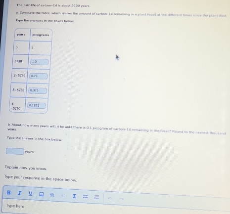 The half-life of cambon- 14 is about 5730 years. 
a. Complate the table, which shows the amount of carbon- 14 remaining in a plant fossil at the different times since the plant died 
Type the enswers in the boxes below.
years b. About how meny years will it be untt there is 0.1 picogram of carbon- 14 remaining in the fossil? Round to the nearest thousand 
Type the answer in the box below. 
yoarn 
Explain how you know. 
Type your response in the space below. 
B I U y := 
Type here