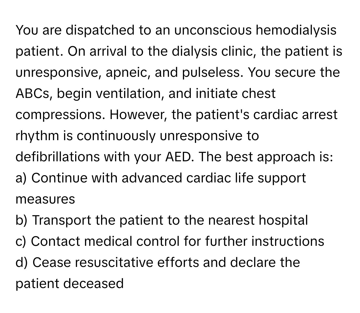 You are dispatched to an unconscious hemodialysis patient. On arrival to the dialysis clinic, the patient is unresponsive, apneic, and pulseless. You secure the ABCs, begin ventilation, and initiate chest compressions. However, the patient's cardiac arrest rhythm is continuously unresponsive to defibrillations with your AED. The best approach is:

a) Continue with advanced cardiac life support measures
b) Transport the patient to the nearest hospital
c) Contact medical control for further instructions
d) Cease resuscitative efforts and declare the patient deceased