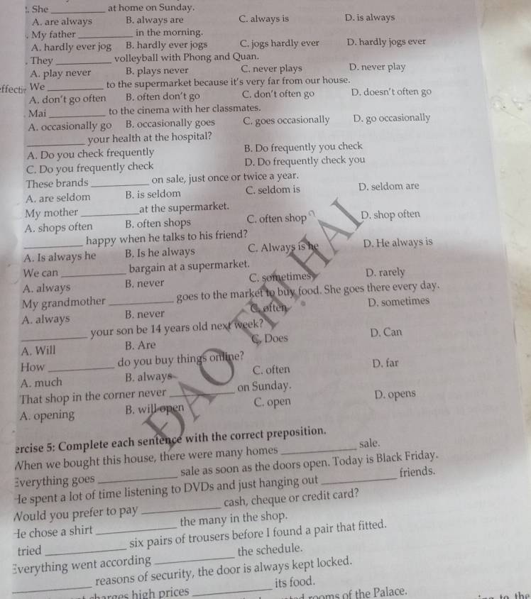 !. She_ at home on Sunday.
A. are always B. always are C. always is D. is always
My father _in the morning.
A. hardly ever jog B. hardly ever jogs C. jogs hardly ever D. hardly jogs ever
. They _volleyball with Phong and Quan.
A. play never B. plays never C. never plays D. never play
ffectiv We _to the supermarket because it's very far from our house.
A. don’t go often B. often don’t go C. don't often go D. doesn’t often go
Mai _to the cinema with her classmates.
A. occasionally go B. occasionally goes C. goes occasionally D. go occasionally
_your health at the hospital?
A. Do you check frequently B. Do frequently you check
C. Do you frequently check D. Do frequently check you
These brands on sale, just once or twice a year.
A. are seldom_ B. is seldom C. seldom is D. seldom are
My mother at the supermarket.
A. shops often B. often shops C. often shop D. shop often
happy when he talks to his friend?
A. Is always he B. Is he always C. Always is he D. He always is
We can bargain at a supermarket.
A. always B. never C. sometimes D. rarely
My grandmother _goes to the market to buy food. She goes there every day.
A. always B. never C. often D. sometimes
your son be 14 years old next week?
A. Will B. Are C. Does D. Can
do you buy things online?
How D. far
A. much B. always C. often
That shop in the corner never on Sunday.
A. opening B. will open C. open D. opens
ercise 5: Complete each sentence with the correct preposition.
sale.
When we bought this house, there were many homes_
Everything goes sale as soon as the doors open. Today is Black Friday.
He spent a lot of time listening to DVDs and just hanging out_ friends.
Would you prefer to pay _cash, cheque or credit card?
He chose a shirt _the many in the shop.
tried six pairs of trousers before I found a pair that fitted.
Everything went according_ the schedule.
reasons of security, the door is always kept locked.
_      igh  ri es _its food.
ad rooms of the Palace. the