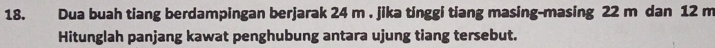 Dua buah tiang berdampingan berjarak 24 m. jika tinggi tiang masing-masing 22 m dan 12 m
Hitunglah panjang kawat penghubung antara ujung tiang tersebut.