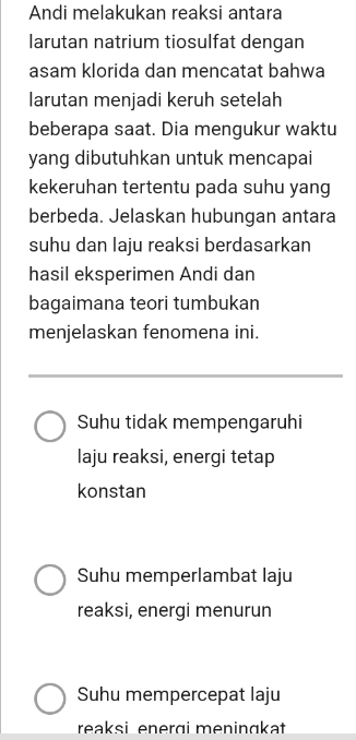 Andi melakukan reaksi antara
larutan natrium tiosulfat dengan
asam klorida dan mencatat bahwa
larutan menjadi keruh setelah
beberapa saat. Dia mengukur waktu
yang dibutuhkan untuk mencapai
kekeruhan tertentu pada suhu yang
berbeda. Jelaskan hubungan antara
suhu dan laju reaksi berdasarkan
hasil eksperimen Andi dan
bagaimana teori tumbukan
menjelaskan fenomena ini.
Suhu tidak mempengaruhi
laju reaksi, energi tetap
konstan
Suhu memperlambat laju
reaksi, energi menurun
Suhu mempercepat laju
reaksi enerɑi meninɑkat