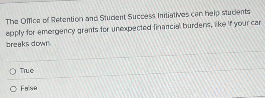 The Office of Retention and Student Success Initiatives can help students
apply for emergency grants for unexpected financial burdens, like if your car
breaks down.
True
False