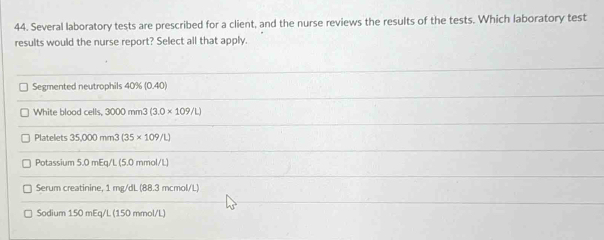 Several laboratory tests are prescribed for a client, and the nurse reviews the results of the tests. Which laboratory test 
results would the nurse report? Select all that apply. 
Segmented neutrophils 40% (0.40)
White blood cells, 3000mm3(3.0* 109/L)
Platelets 35,000mm3(35* 109/L)
Potassium 5.0 mEq/L (5.0 mmol/L)
Serum creatinine, 1 mg/dL (88.3 mcmol/L)
Sodium 150 mEq/L (150 mmol/L)