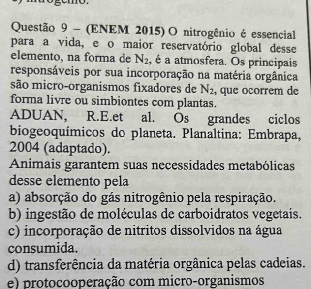 rógémo.
Questão 9 - (ENEM 2015)O nitrogênio é essencial
para a vida, e o maior reservatório global desse
elemento, na forma de N_2 , é a atmosfera. Os principais
responsáveis por sua incorporação na matéria orgânica
são micro-organismos fixadores de N_2 , que ocorrem de
forma livre ou simbiontes com plantas.
ADUAN, R.E.et al. Os grandes ciclos
biogeoquímicos do planeta. Planaltina: Embrapa,
2004 (adaptado).
Animais garantem suas necessidades metabólicas
desse elemento pela
a) absorção do gás nitrogênio pela respiração.
b) ingestão de moléculas de carboidratos vegetais.
c) incorporação de nitritos dissolvidos na água
consumida.
d) transferência da matéria orgânica pelas cadeias.
e) protocooperação com micro-organismos