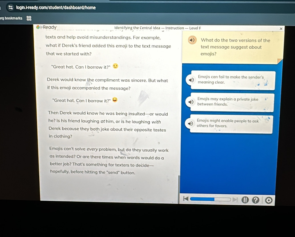 org bookmarks 
iReady Identifying the Central Idea — Instruction — Level F x
texts and help avoid misunderstandings. For example, What do the two versions of the
what if Derek's friend added this emoji to the text message text message suggest about
that we started with? emojis?
“Great hat. Can I borrow it?”
Emojis can fail to make the sender's
Derek would know the compliment was sincere. But what meaning clear.
if this emoji accompanied the message?
Emojis may explain a private joke
“Great hat. Can I borrow it?” between friends.
Then Derek would know he was being insulted—or would
he? Is his friend laughing at him, or is he laughing with others for favors. Emojis might enable people to ask
Derek because they both joke about their opposite tastes
in clothing?
Emojis can't solve every problem, but do they usually work
as intended? Or are there times when words would do a
better job? That's something for texters to decide—
hopefully, before hitting the “send” button.