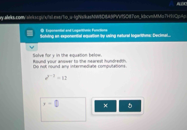 ALEK 
y.aleks.com/alekscgi/x/lsl.exe/1o_u-IgNsIkasNW8D8A9PVVfSO87on_kbcvnMMo7H9JQpAp 
Exponential and Logarithmic Functions 
Solving an exponential equation by using natural logarithms: Decimal... 
Solve for y in the equation below. 
Round your answer to the nearest hundredth. 
Do not round any intermediate computations.
e^(y-2)=12
y=□
× 5