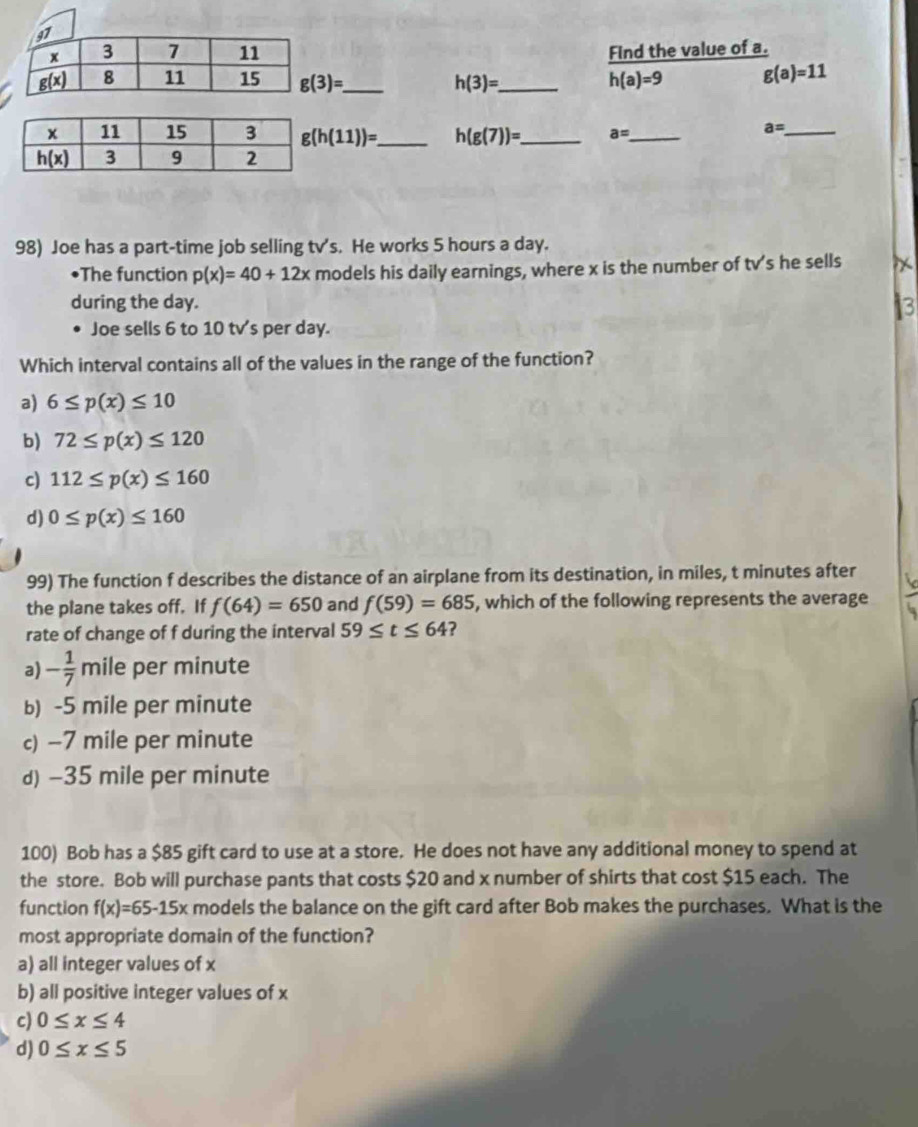 Find the value of a.
h(3)= _ h(a)=9 g(a)=11
g(h(11))= _ h(g(7))= _ a= _
_ a=
98) Joe has a part-time job selling tv's. He works 5 hours a day.
•The function p(x)=40+12x models his daily earnings, where x is the number of t√'s he sells
during the day. 3
Joe sells 6 to 10 tv's per day.
Which interval contains all of the values in the range of the function?
a) 6≤ p(x)≤ 10
b) 72≤ p(x)≤ 120
c) 112≤ p(x)≤ 160
d) 0≤ p(x)≤ 160
99) The function f describes the distance of an airplane from its destination, in miles, t minutes after
the plane takes off. If f(64)=650 and f(59)=685 , which of the following represents the average
rate of change of f during the interval 59≤ t≤ 64 ?
a) - 1/7 mi ile per minute
b) -5 mile per minute
c) -7 mile per minute
d) -35 mile per minute
100) Bob has a $85 gift card to use at a store. He does not have any additional money to spend at
the store. Bob will purchase pants that costs $20 and x number of shirts that cost $15 each. The
function f(x)=65-15x models the balance on the gift card after Bob makes the purchases. What is the
most appropriate domain of the function?
a) all integer values of x
b) all positive integer values of x
c) 0≤ x≤ 4
d) 0≤ x≤ 5