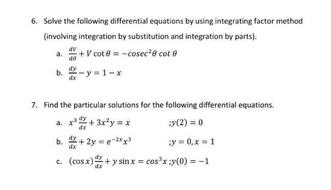 Solve the following differential equations by using integrating factor method 
(involving integration by substitution and integration by parts). 
a.  dV/dθ  +Vcot θ =-cosec^2θ cot θ
b.  dy/dx -y=1-x
7. Find the particular solutions for the following differential equations. 
a. x^3 dy/dx +3x^2y=x ;y(2)=0
b.  dy/dx +2y=e^(-2x)x^3; y=0, x=1
C. (cos x) dy/dx +ysin x=cos^3x; y(0)=-1