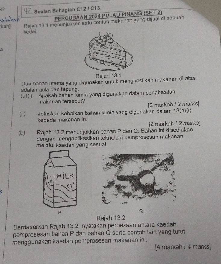 ? Soalan Bahagian C12 / C13 
PERCUBAAN 2024 PULAU PINANG (SET 2) 
Rajah 13.1 menunjukkan satu contoh makanan yang dijual di sebuah 
kedai. 
a 
Raja 
Dua bahan utama yang digunakan untuk menghasilkan makanan di atas 
adalah gula dan tepung. 
(a)(i) Apakah bahan kimia yang digunakan dalam penghasilan 
makanan tersebut? 
[2 markah / 2 marks] 
(ii) Jelaskan kebaikan bahan kimia yang digunakan dalam 13(a)(i) 
kepada makanan itu. 
[2 markah / 2 marks] 
(b) Rajah 13.2 menunjukkan bahan P dan Q. Bahan ini disediakan 
dengan mengaplikasikan teknologi pemprosesan makanan 
melalui kaedah yang sesuai. 
Q 
Rajah 13.2 
Berdasarkan Rajah 13.2, nyatakan perbezaan antara kaedah 
pemprosesan bahan P dan bahan Q serta contoh lain yang turut 
menggunakan kaedah pemprosesan makanan ini. 
[4 markah / 4 marks]