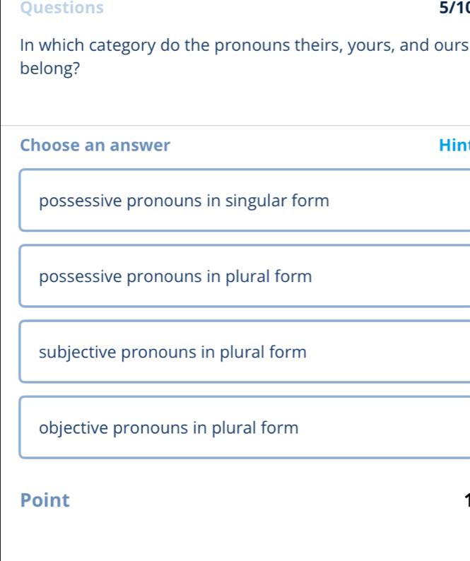 Questions 5/1
In which category do the pronouns theirs, yours, and ours
belong?
Choose an answer Hin
possessive pronouns in singular form
possessive pronouns in plural form
subjective pronouns in plural form
objective pronouns in plural form
Point