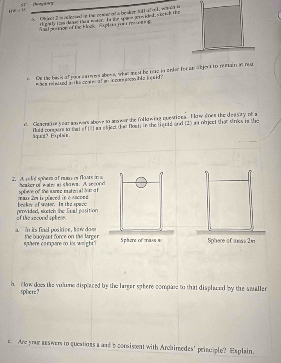 ST Buoyancy 
HW-178 
b. Object 2 is released in the center of a beaker full of oil, which is 
slightly less dense than water. In the space provided, sketch the 
final position of the block. Explain your reasoning. 
c. On the basis of your answers above, what must be true in order for an object to remain at rest 
when released in the center of an incompressible liquid? 
d. Generalize your answers above to answer the following questions. How does the density of a 
fluid compare to that of (1) an object that floats in the liquid and (2) an object that sinks in the 
liquid? Explain. 
2. A solid sphere of mass m floats in a 
beaker of water as shown. A second 
sphere of the same material but of 
mass 2m is placed in a second 
beaker of water. In the space 
provided, sketch the final position 
of the second sphere. 
a. In its final position, how does 
the buoyant force on the larger 
sphere compare to its weight? Sphere of mass 2m
b. How does the volume displaced by the larger sphere compare to that displaced by the smaller 
sphere? 
c. Are your answers to questions a and b consistent with Archimedes’ principle? Explain.