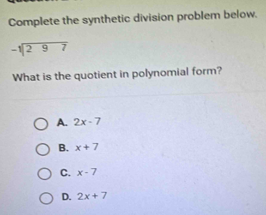 Complete the synthetic division problem below.
beginarrayr -1encloselongdiv 297endarray
What is the quotient in polynomial form?
A. 2x-7
B. x+7
C. x-7
D. 2x+7