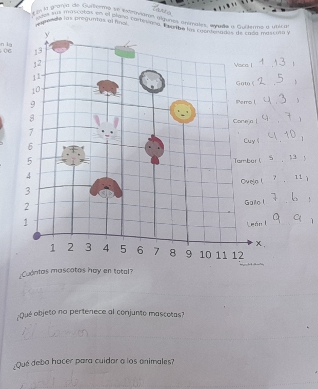 En la granja de Guillermo se extraviarón algunos animales, ayuda a Guillermo a ubican 
espondo las preguntas al final 
adas sus mascotas en el plaño cartesiano. Escribo las coordenadas de cada mascota y 
n la 
06 
 
 
1 
13  
11 ) 
1 
 
¿Cuá 
;Qué objeto no pertenece al conjunto mascotas? 
¿Qué debo hacer para cuidar a los animales?