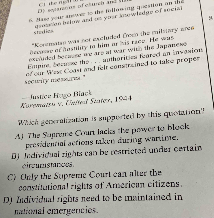 C) the right
D) separation of church and s
6. Base your answer to the following question on the
quotation below and on your knowledge of social
8
studies.
''Korematsu was not excluded from the military area
because of hostility to him or his race. He was
excluded because we are at war with the Japanese
Empire, because the . . . authorities feared an invasion
of our West Coast and felt constrained to take proper
security measures."
—Justice Hugo Black
Korematsu v. United States, 1944
Which generalization is supported by this quotation?
A) The Supreme Court lacks the power to block
presidential actions taken during wartime.
B) Individual rights can be restricted under certain
circumstances.
C) Only the Supreme Court can alter the
constitutional rights of American citizens.
D) Individual rights need to be maintained in
national emergencies.