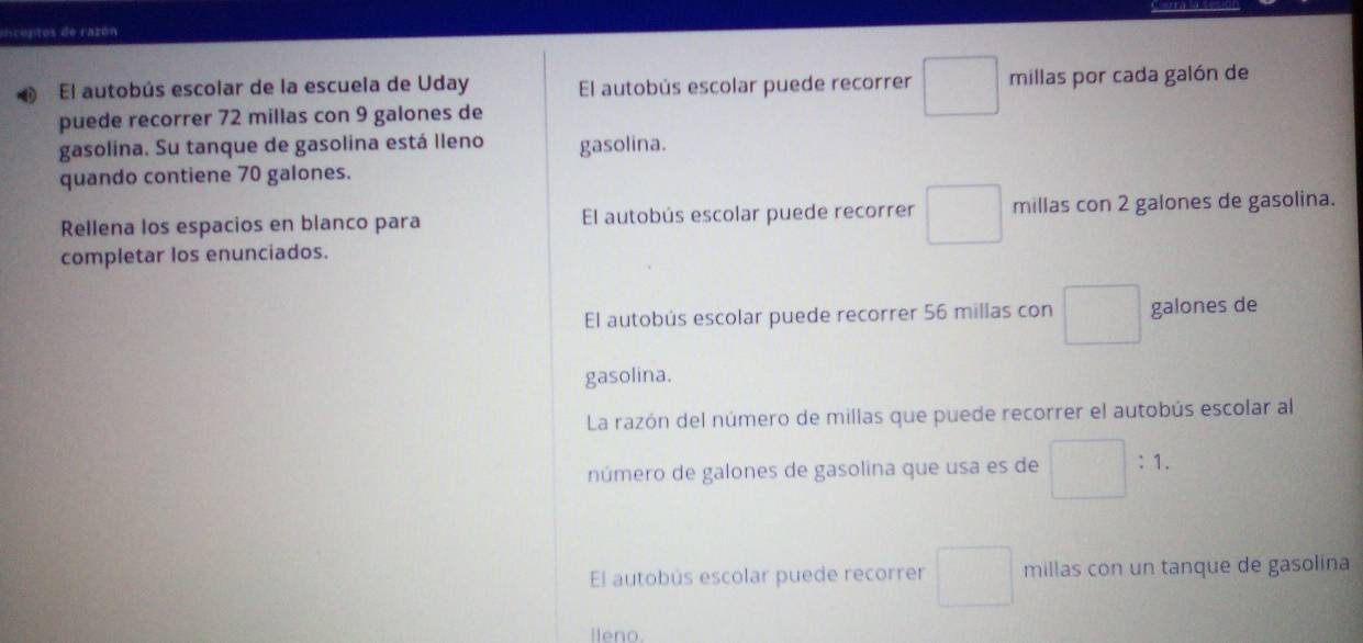 enceptos de razón
El autobús escolar de la escuela de Uday El autobús escolar puede recorrer □ millas por cada galón de
puede recorrer 72 millas con 9 galones de
gasolina. Su tanque de gasolina está lleno gasolina.
quando contiene 70 galones.
Rellena los espacios en blanco para El autobús escolar puede recorrer □ millas con 2 galones de gasolina.
completar los enunciados.
El autobús escolar puede recorrer 56 millas con □ galones de
gasolina.
La razón del número de millas que puede recorrer el autobús escolar al
número de galones de gasolina que usa es de □ :1.
El autobús escolar puede recorrer □ millas con un tanque de gasolina
lleno