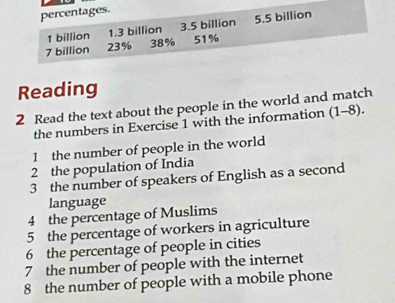 percentages.
1 billion 1.3 billion 3.5 billion 5.5 billion
7 billion 23% 38% 51%
Reading 
2 Read the text about the people in the world and match 
the numbers in Exercise 1 with the information (1-8). 
1 the number of people in the world 
2 the population of India 
3 the number of speakers of English as a second 
language 
4 the percentage of Muslims 
5 the percentage of workers in agriculture 
6 the percentage of people in cities 
7 the number of people with the internet 
8 the number of people with a mobile phone