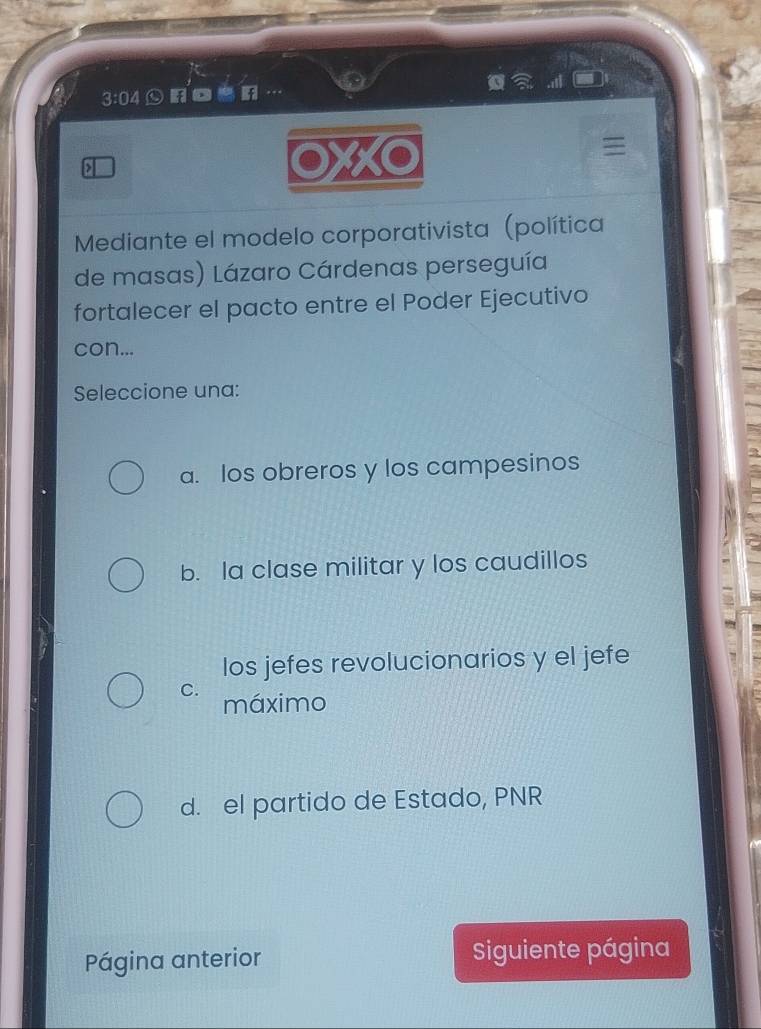 3:04 ofoer . . 
>
OXXO
Mediante el modelo corporativista (política
de masas) Lázaro Cárdenas perseguía
fortalecer el pacto entre el Poder Ejecutivo
con...
Seleccione una:
a. los obreros y los campesinos
b. la clase militar y los caudillos
los jefes revolucionarios y el jefe
C.
máximo
d. el partido de Estado, PNR
Página anterior Siguiente página